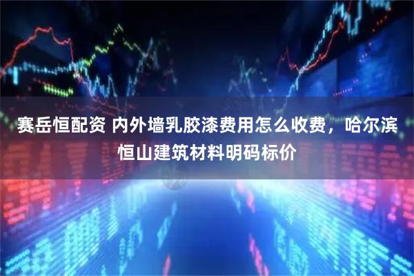 赛岳恒配资 内外墙乳胶漆费用怎么收费，哈尔滨恒山建筑材料明码标价