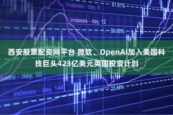 西安股票配资网平台 微软、OpenAI加入美国科技巨头423亿美元英国投资计划