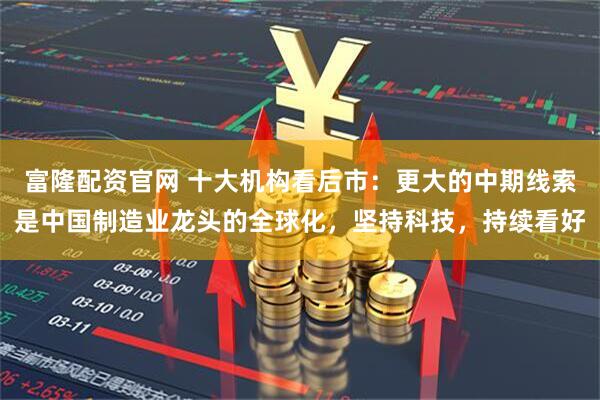 富隆配资官网 十大机构看后市：更大的中期线索是中国制造业龙头的全球化，坚持科技，持续看好