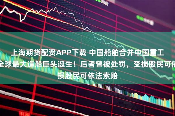 上海期货配资APP下载 中国船舶合并中国重工落幕，全球最大造船巨头诞生！后者曾被处罚，受损股民可依法索赔
