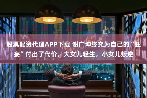股票配资代理APP下载 谢广坤终究为自己的“狂妄”付出了代价，大女儿轻生，小女儿叛逆