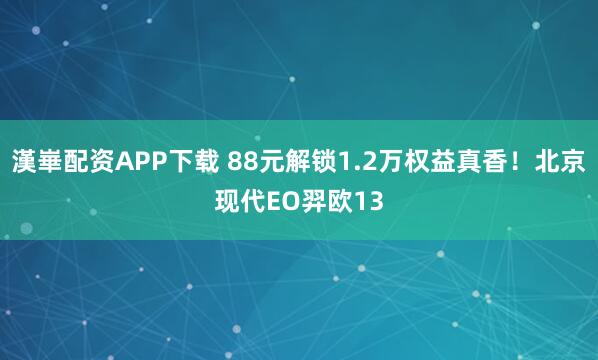 漢崋配资APP下载 88元解锁1.2万权益真香！北京现代EO羿欧13