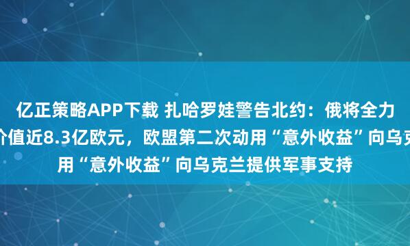 亿正策略APP下载 扎哈罗娃警告北约：俄将全力回应任何攻击！价值近8.3亿欧元，欧盟第二次动用“意外收益”向乌克兰提供军事支持