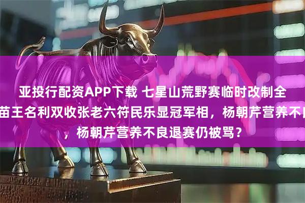 亚投行配资APP下载 七星山荒野赛临时改制全员晋级，林北苗王名利双收张老六符民乐显冠军相，杨朝芹营养不良退赛仍被骂？
