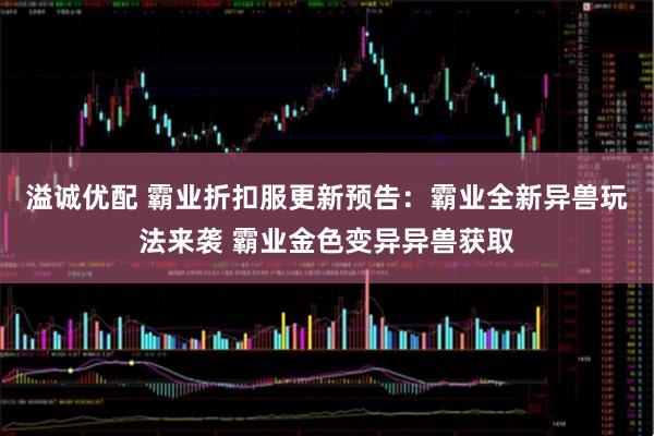 溢诚优配 霸业折扣服更新预告：霸业全新异兽玩法来袭 霸业金色变异异兽获取