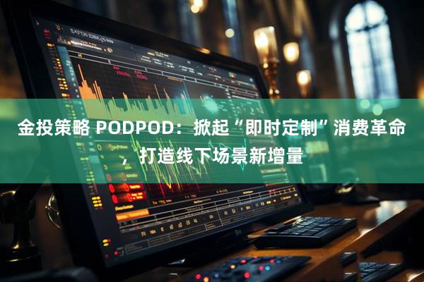 金投策略 PODPOD：掀起“即时定制”消费革命，打造线下场景新增量