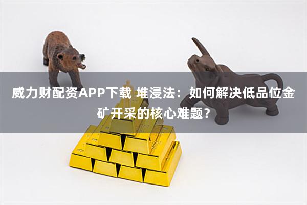威力财配资APP下载 堆浸法：如何解决低品位金矿开采的核心难题？