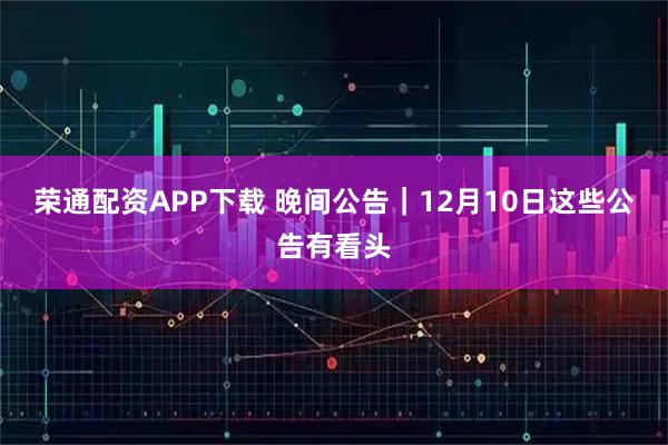 荣通配资APP下载 晚间公告｜12月10日这些公告有看头