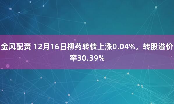 金风配资 12月16日柳药转债上涨0.04%，转股溢价率30.39%