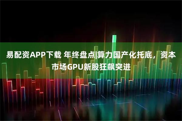 易配资APP下载 年终盘点|算力国产化托底，资本市场GPU新股狂飙突进