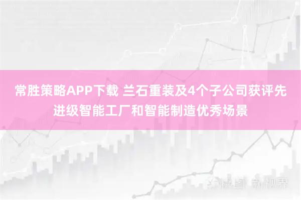 常胜策略APP下载 兰石重装及4个子公司获评先进级智能工厂和智能制造优秀场景
