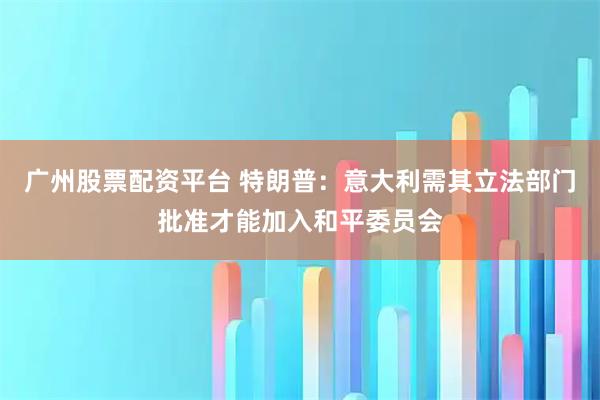 广州股票配资平台 特朗普：意大利需其立法部门批准才能加入和平委员会