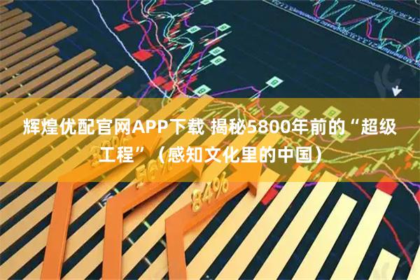 辉煌优配官网APP下载 揭秘5800年前的“超级工程”（感知文化里的中国）