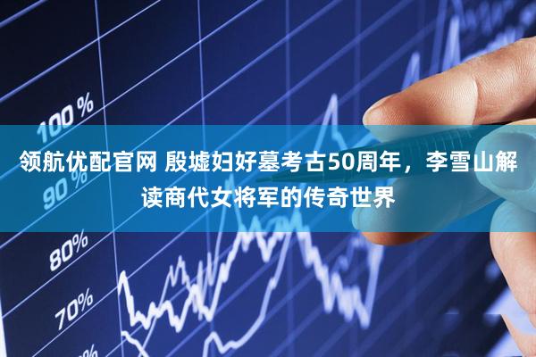 领航优配官网 殷墟妇好墓考古50周年，李雪山解读商代女将军的传奇世界