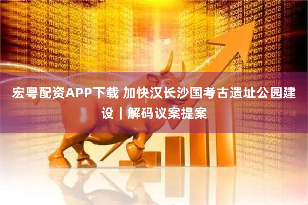 宏粤配资APP下载 加快汉长沙国考古遗址公园建设｜解码议案提案