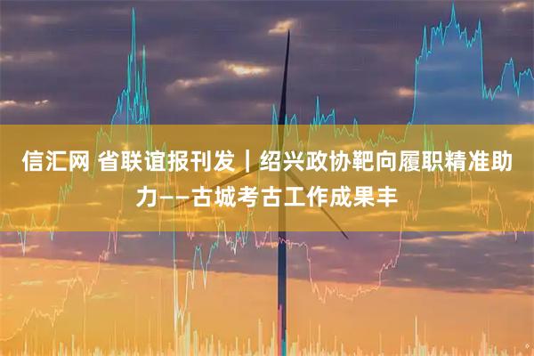 信汇网 省联谊报刊发｜绍兴政协靶向履职精准助力——古城考古工作成果丰