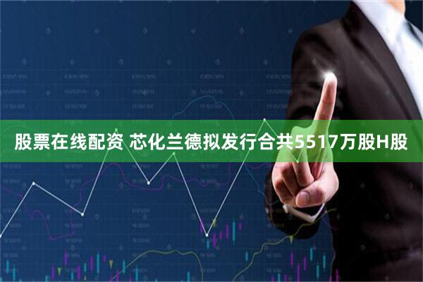 股票在线配资 芯化兰德拟发行合共5517万股H股