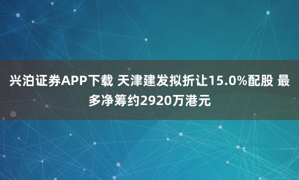 兴泊证券APP下载 天津建发拟折让15.0%配股 最多净筹约2920万港元