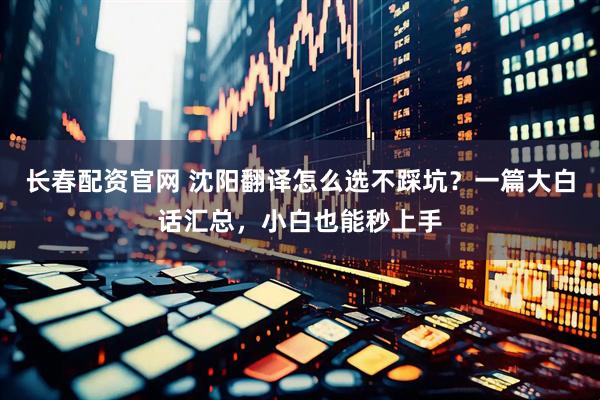 长春配资官网 沈阳翻译怎么选不踩坑？一篇大白话汇总，小白也能秒上手