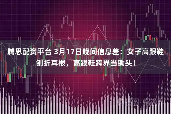 腾思配资平台 3月17日晚间信息差:女子高跟鞋刨折耳根,高跟鞋跨界当锄头!