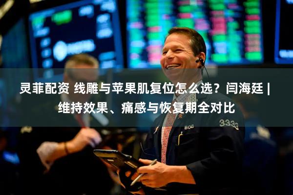 灵菲配资 线雕与苹果肌复位怎么选？闫海廷 | 维持效果、痛感与恢复期全对比
