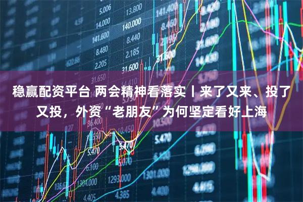 稳赢配资平台 两会精神看落实丨来了又来、投了又投，外资“老朋友”为何坚定看好上海